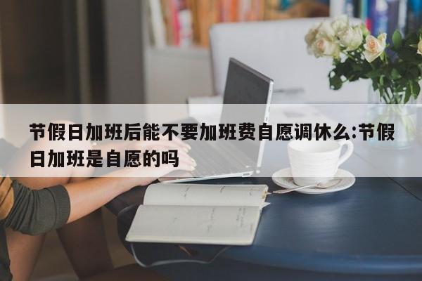 节假日加班后能不要加班费自愿调休么:节假日加班是自愿的吗