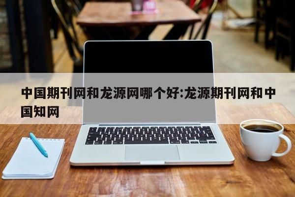中国期刊网和龙源网哪个好:龙源期刊网和中国知网