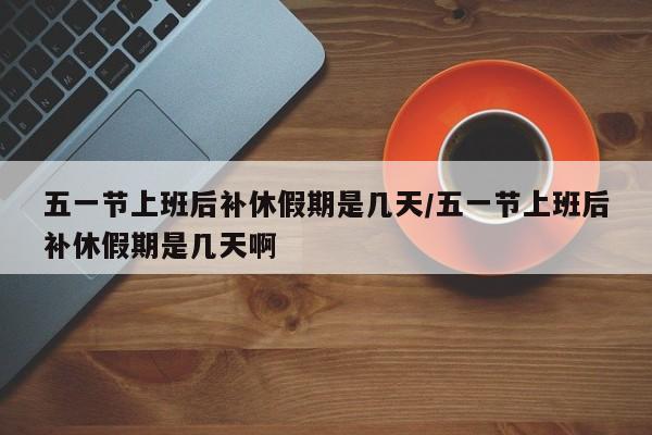 五一节上班后补休假期是几天/五一节上班后补休假期是几天啊