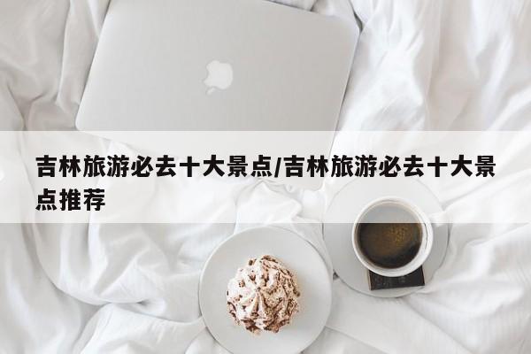 吉林旅游必去十大景点/吉林旅游必去十大景点推荐