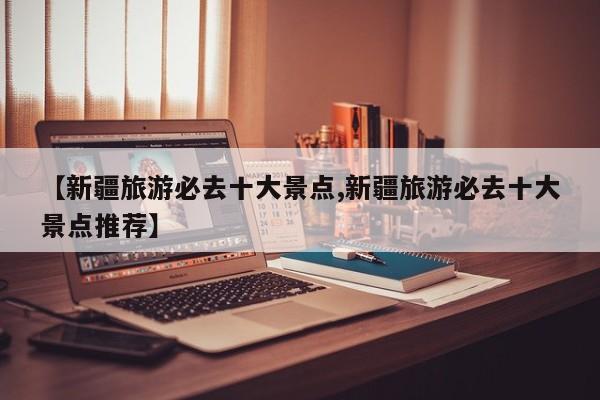 【新疆旅游必去十大景点,新疆旅游必去十大景点推荐】