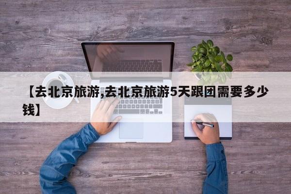 【去北京旅游,去北京旅游5天跟团需要多少钱】