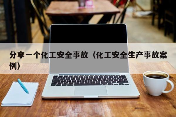 分享一个化工安全事故(化工安全生产事故案例)