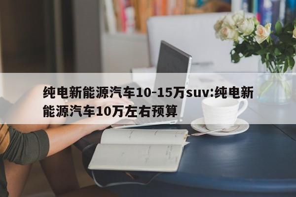 纯电新能源汽车10-15万suv:纯电新能源汽车10万左右预算