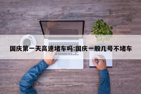 国庆第一天高速堵车吗:国庆一般几号不堵车