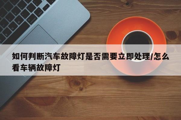 如何判断汽车故障灯是否需要立即处理/怎么看车辆故障灯