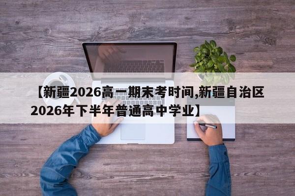 【新疆2026高一期末考时间,新疆自治区2026年下半年普通高中学业】