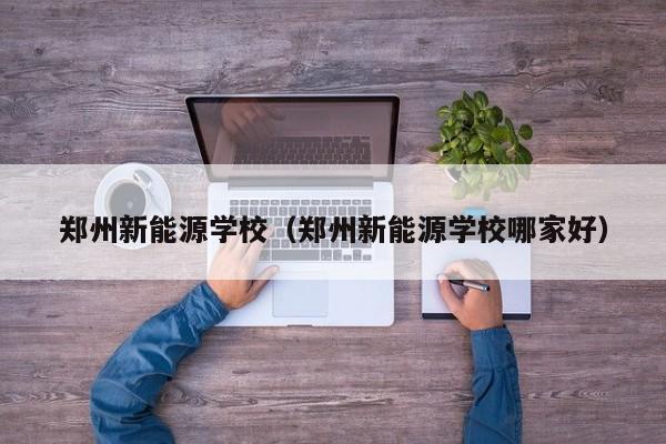 郑州新能源学校(郑州新能源学校哪家好)