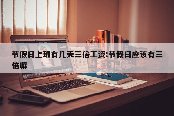 节假日上班有几天三倍工资:节假日应该有三倍嘛
