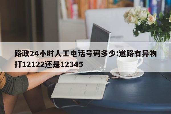 路政24小时人工电话号码多少:道路有异物打12122还是12345