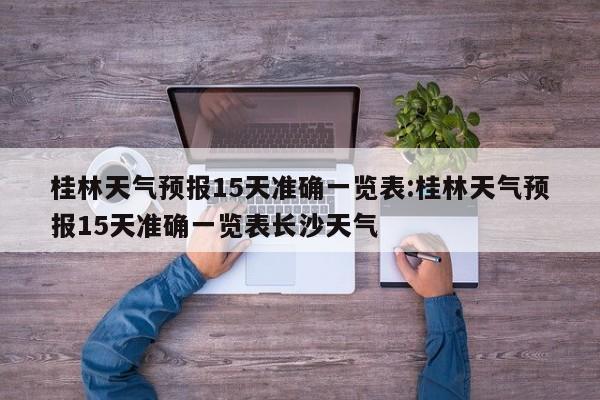桂林天气预报15天准确一览表:桂林天气预报15天准确一览表长沙天气
