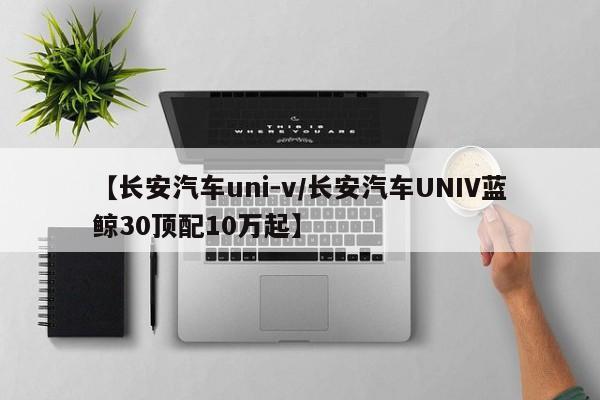 【长安汽车uni-v/长安汽车UNIV蓝鲸30顶配10万起】