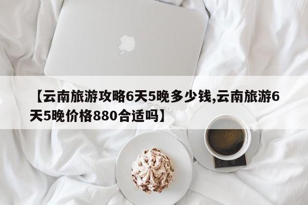 【云南旅游攻略6天5晚多少钱,云南旅游6天5晚价格880合适吗】
