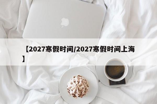 【2027寒假时间/2027寒假时间上海】