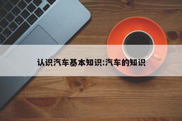 认识汽车基本知识:汽车的知识