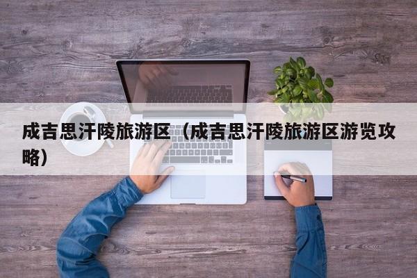 成吉思汗陵旅游区(成吉思汗陵旅游区游览攻略)