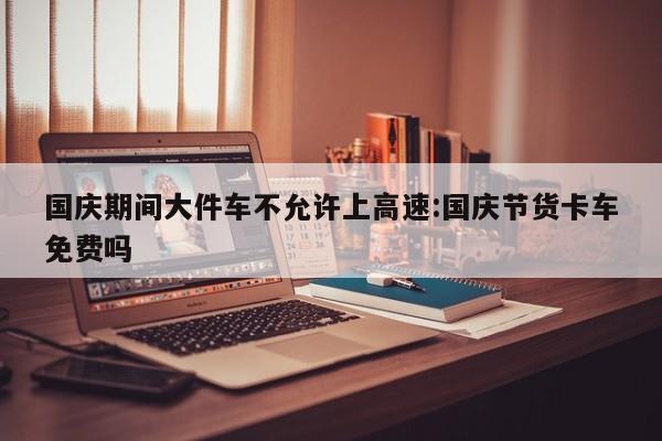 国庆期间大件车不允许上高速:国庆节货卡车免费吗