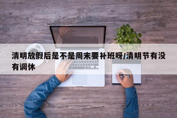 清明放假后是不是周末要补班呀/清明节有没有调休
