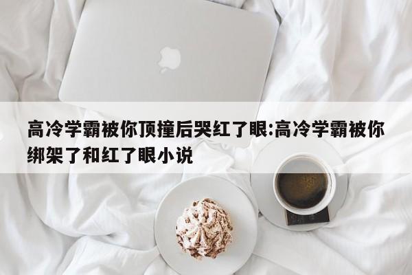 高冷学霸被你顶撞后哭红了眼:高冷学霸被你绑架了和红了眼小说