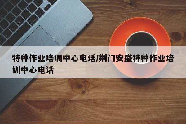 特种作业培训中心电话/荆门安盛特种作业培训中心电话