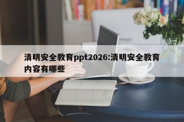 清明安全教育ppt2026:清明安全教育内容有哪些