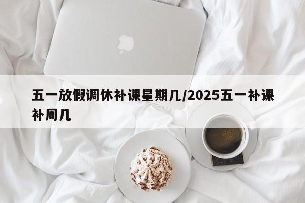 五一放假调休补课星期几/2025五一补课补周几