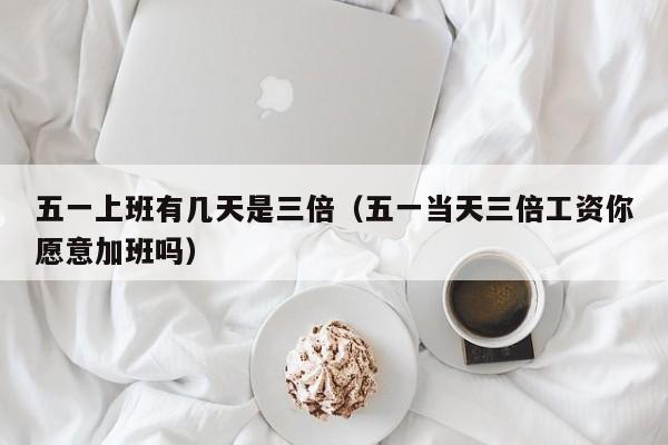 五一上班有几天是三倍(五一当天三倍工资你愿意加班吗)