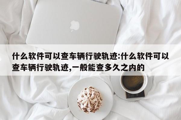 什么软件可以查车辆行驶轨迹:什么软件可以查车辆行驶轨迹,一般能查多久之内的