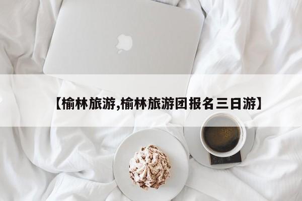 【榆林旅游,榆林旅游团报名三日游】