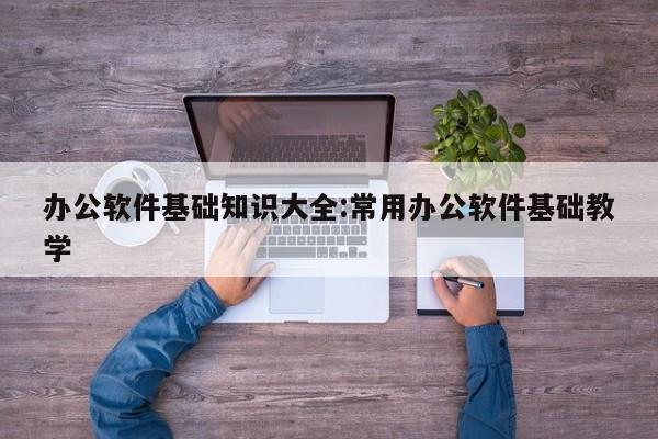 办公软件基础知识大全:常用办公软件基础教学