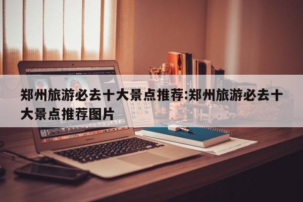 郑州旅游必去十大景点推荐:郑州旅游必去十大景点推荐图片