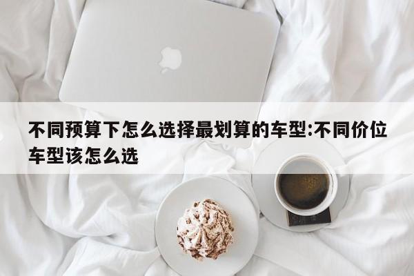 不同预算下怎么选择最划算的车型:不同价位车型该怎么选