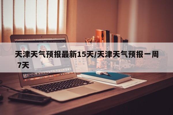 天津天气预报最新15天/天津天气预报一周 7天