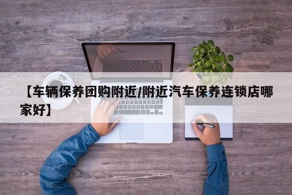 【车辆保养团购附近/附近汽车保养连锁店哪家好】