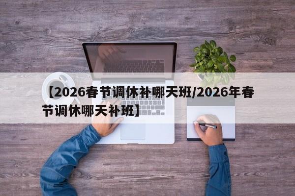 【2026春节调休补哪天班/2026年春节调休哪天补班】
