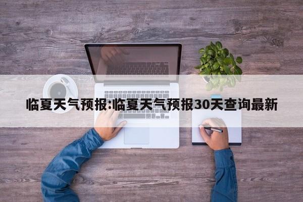 临夏天气预报:临夏天气预报30天查询最新