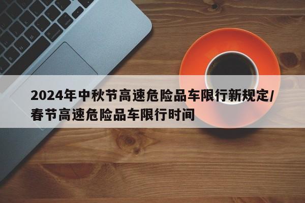 2024年中秋节高速危险品车限行新规定/春节高速危险品车限行时间
