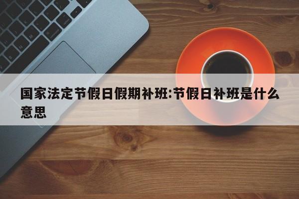 国家法定节假日假期补班:节假日补班是什么意思