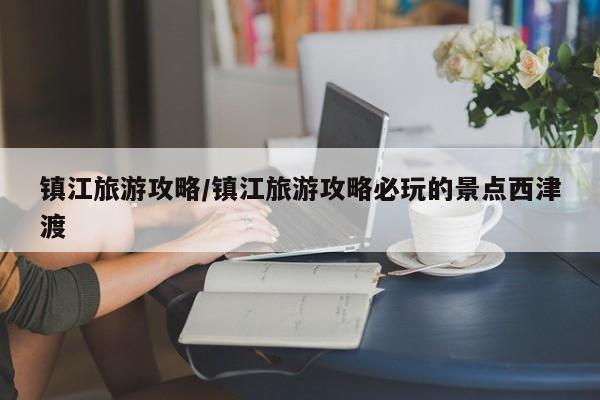 镇江旅游攻略/镇江旅游攻略必玩的景点西津渡