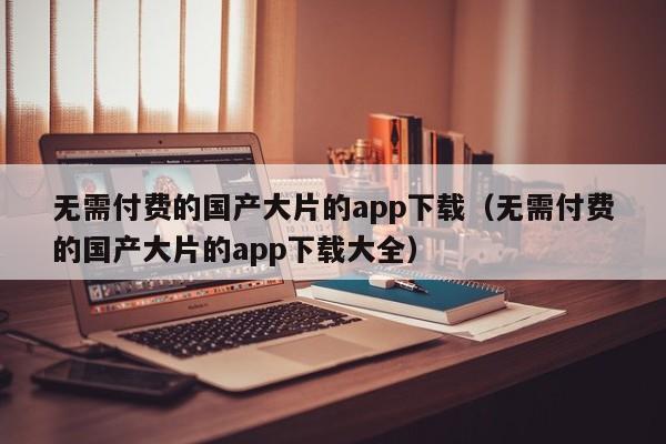 无需付费的国产大片的app下载(无需付费的国产大片的app下载大全)