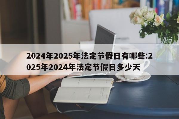 2024年2025年法定节假日有哪些:2025年2024年法定节假日多少天