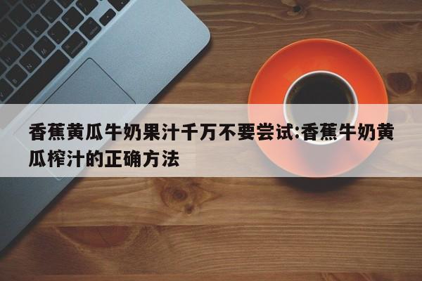 香蕉黄瓜牛奶果汁千万不要尝试:香蕉牛奶黄瓜榨汁的正确方法
