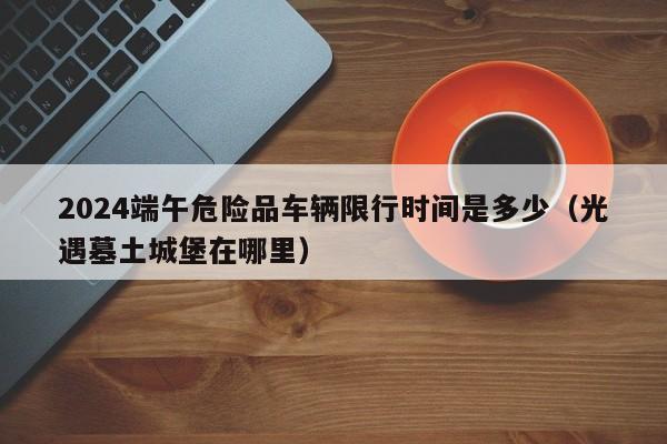 2024端午危险品车辆限行时间是多少(光遇墓土城堡在哪里)