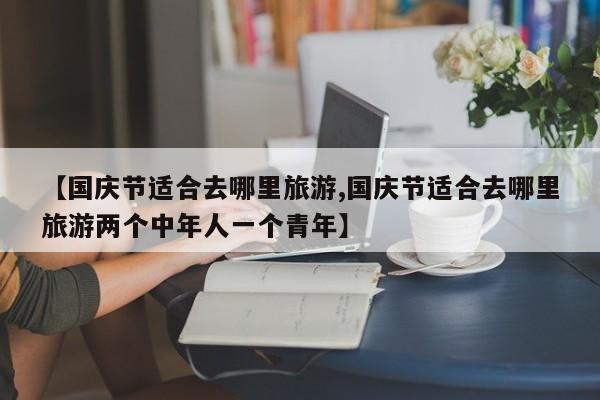 【国庆节适合去哪里旅游,国庆节适合去哪里旅游两个中年人一个青年】