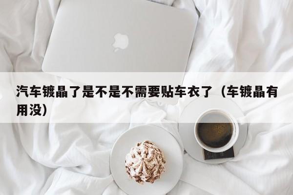 汽车镀晶了是不是不需要贴车衣了(车镀晶有用没)