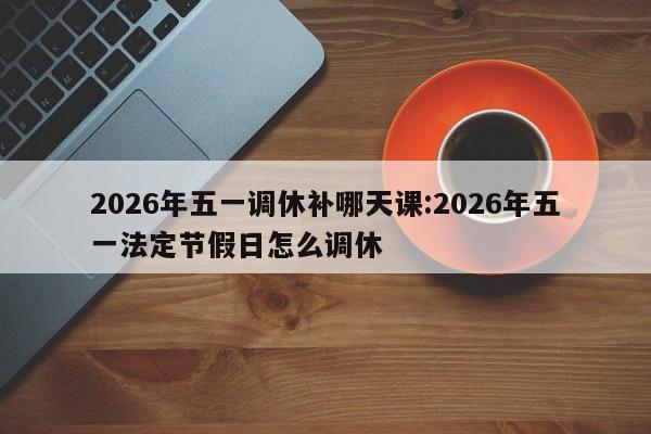 2026年五一调休补哪天课:2026年五一法定节假日怎么调休