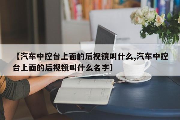 【汽车中控台上面的后视镜叫什么,汽车中控台上面的后视镜叫什么名字】