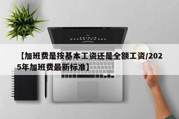 【加班费是按基本工资还是全额工资/2025年加班费最新标准】