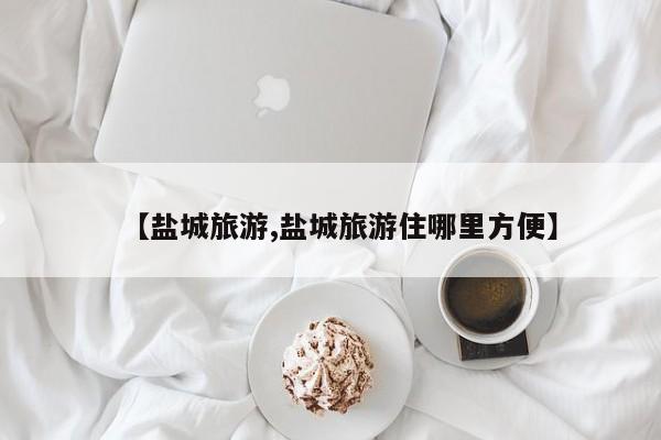 【盐城旅游,盐城旅游住哪里方便】
