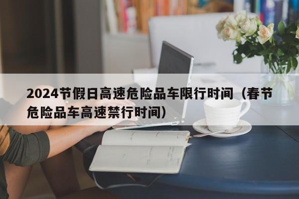 2024节假日高速危险品车限行时间(春节危险品车高速禁行时间)